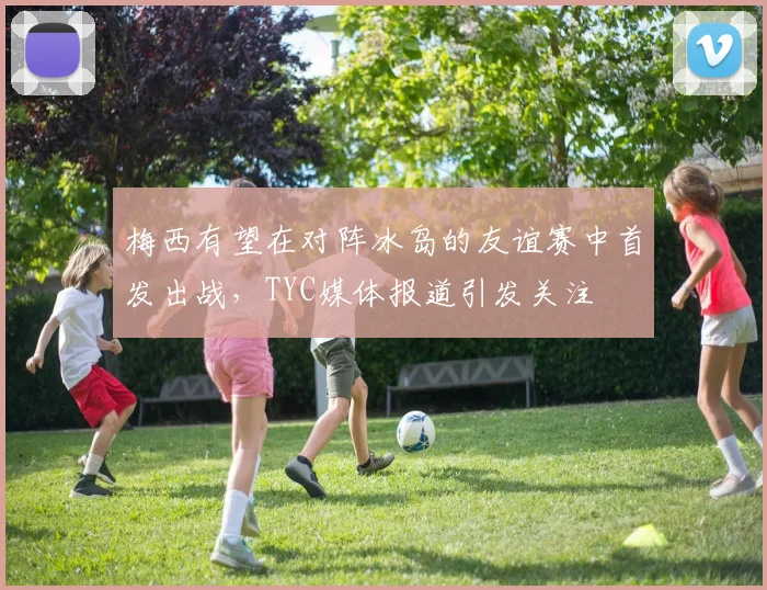 梅西有望在对阵冰岛的友谊赛中首发出战，TYC媒体报道引发关注