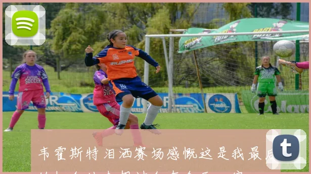 韦霍斯特泪洒赛场感慨这是我最后的机会从未想过会在今天回家