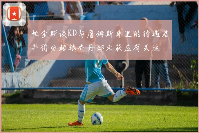 帕金斯谈KD与詹姆斯库里的待遇差异得分超越乔丹却未获应有关注