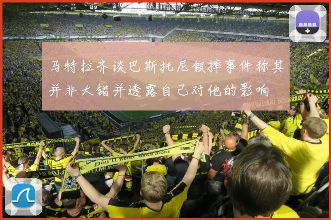 马特拉齐谈巴斯托尼假摔事件称其并非大错并透露自己对他的影响