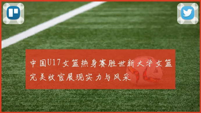 中国U17女篮热身赛胜世新大学女篮完美收官展现实力与风采