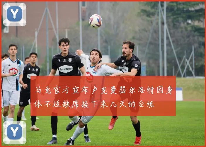 马竞官方宣布卢克曼瑟尔洛特因身体不适缺席接下来几天的合练