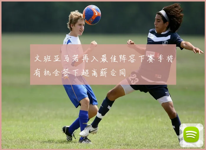 文班亚马若再入最佳阵容下赛季将有机会签下超高薪合同
