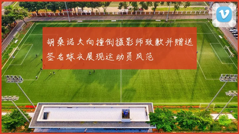 胡桑诺夫向撞倒摄影师致歉并赠送签名球衣展现运动员风范