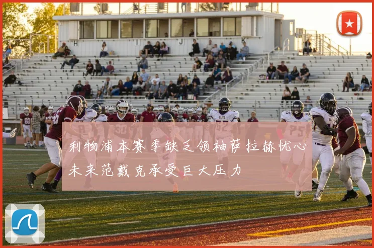 利物浦本赛季缺乏领袖萨拉赫忧心未来范戴克承受巨大压力