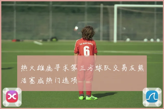 热火雄鹿寻求第三方球队交易灰熊活塞成热门选项