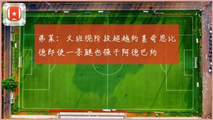 弗莱：文班现阶段超越约基奇恩比德即使一条腿也强于阿德巴约