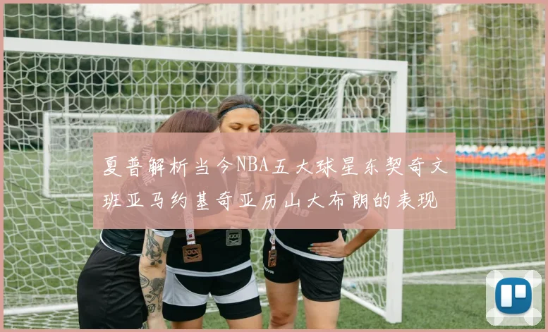 夏普解析当今NBA五大球星东契奇文班亚马约基奇亚历山大布朗的表现与未来潜力