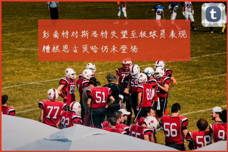 彭南特对斯洛特失望至极球员表现糟糕恩古莫哈仍未登场