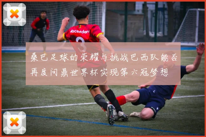 桑巴足球的荣耀与挑战巴西队能否再度问鼎世界杯实现第六冠梦想