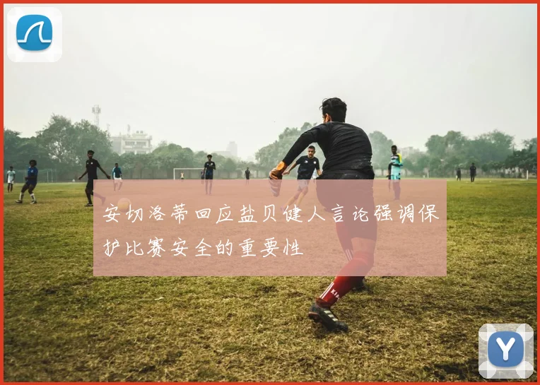 安切洛蒂回应盐贝健人言论强调保护比赛安全的重要性
