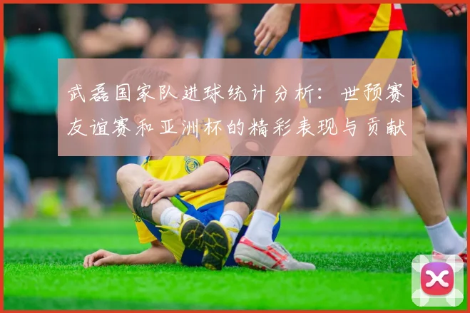 武磊国家队进球统计分析：世预赛友谊赛和亚洲杯的精彩表现与贡献
