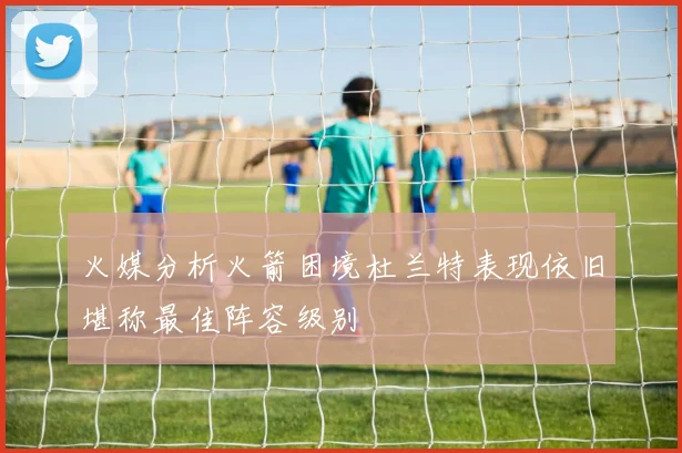 火媒分析火箭困境杜兰特表现依旧堪称最佳阵容级别