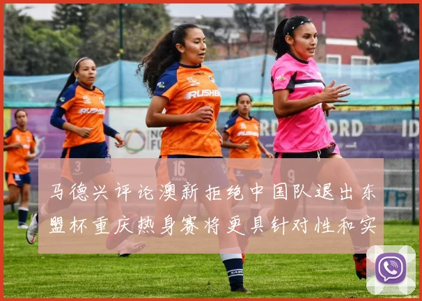 马德兴评论澳新拒绝中国队退出东盟杯重庆热身赛将更具针对性和实效性